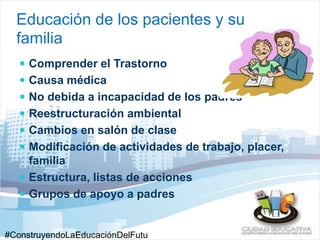 Educación de los pacientes y su 
familia 
 Comprender el Trastorno 
 Causa médica 
 No debida a incapacidad de los padres 
 Reestructuración ambiental 
 Cambios en salón de clase 
 Modificación de actividades de trabajo, placer, 
familia 
 Estructura, listas de acciones 
 Grupos de apoyo a padres 
#ConstruyendoLaEducaciónDelFutu 
 