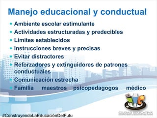Manejo educacional y conductual 
 Ambiente escolar estimulante 
 Actividades estructuradas y predecibles 
 Límites establecidos 
 Instrucciones breves y precisas 
 Evitar distractores 
 Reforzadores y extinguidores de patrones 
conductuales 
 Comunicación estrecha 
 Familia maestros psicopedagogos médico 
#ConstruyendoLaEducaciónDelFutu 
 