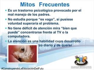 Mitos Frecuentes 
 Es un trastorno psicológico provocado por el 
mal manejo de los padres. 
 No estudia porque “es vago”, si pusiese 
voluntad superaría el problema. 
 No tiene déficit de atención mira “bien que 
puede” concentrarse frente al TV o la 
computadora. 
 La atención es una habilidad cuyo desarrollo 
depende del esfuerzo diario y de querer 
superarse. 
#ConstruyendoLaEducaciónDelFutu 
 