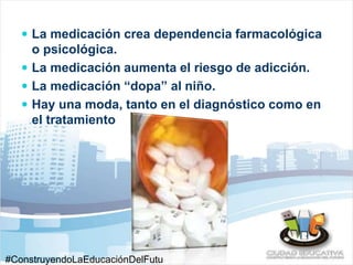  La medicación crea dependencia farmacológica 
o psicológica. 
 La medicación aumenta el riesgo de adicción. 
 La medicación “dopa” al niño. 
 Hay una moda, tanto en el diagnóstico como en 
el tratamiento 
#ConstruyendoLaEducaciónDelFutu 
 