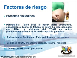 Factores de riesgo 
 FACTORES BIOLÓGICOS 
 Perinatales: Bajo peso al nacer, parto prematuro, 
exposición al humo de tabaco en útero ha sido asociado 
con TDAH y síntomas del TDAH en niños 
(independientemente de la predisposición genética). 
 Antecedentes familiares: Psicopatología en los padres. 
 Lesiones al SNC (neuroinfecciones, trauma, hipoxia). 
 Tóxicos (intoxicación por plomo). 
#ConstruyendoLaEducaciónDelFutu 
 