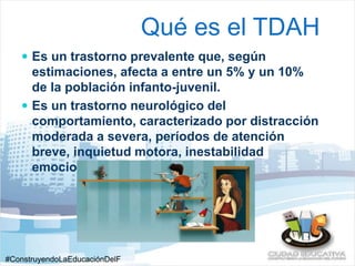 #ConstruyendoLaEducaciónDelF 
uturo 
Qué es el TDAH 
 Es un trastorno prevalente que, según 
estimaciones, afecta a entre un 5% y un 10% 
de la población infanto-juvenil. 
 Es un trastorno neurológico del 
comportamiento, caracterizado por distracción 
moderada a severa, períodos de atención 
breve, inquietud motora, inestabilidad 
emocional y conductas impulsivas 
 