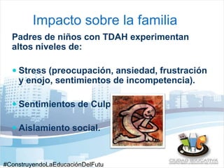 Impacto sobre la familia 
Padres de niños con TDAH experimentan 
altos niveles de: 
 Stress (preocupación, ansiedad, frustración 
y enojo, sentimientos de incompetencia). 
 Sentimientos de Culpa. 
 Aislamiento social. 
#ConstruyendoLaEducaciónDelFutu 
 