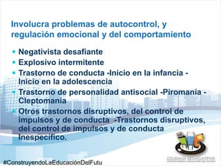 Involucra problemas de autocontrol, y 
regulación emocional y del comportamiento 
 Negativista desafiante 
 Explosivo intermitente 
 Trastorno de conducta -Inicio en la infancia - 
Inicio en la adolescencia 
 Trastorno de personalidad antisocial -Piromanía - 
Cleptomanía 
 Otros trastornos disruptivos, del control de 
impulsos y de conducta -Trastornos disruptivos, 
del control de impulsos y de conducta 
Inespecífico. 
#ConstruyendoLaEducaciónDelFutu 
 