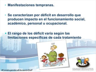 • Manifestaciones tempranas. 
• Se caracterizan por déficit en desarrollo que 
producen impacto en el funcionamiento social, 
académico, personal u ocupacional. 
 El rango de los déficit varía según las 
limitaciones específicas de cada tratamiento 
#ConstruyendoLaEducaciónDelF 
uturo 
 