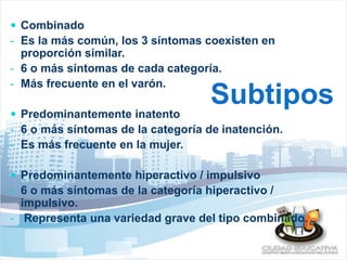  Combinado 
- Es la más común, los 3 síntomas coexisten en 
proporción similar. 
- 6 o más síntomas de cada categoría. 
- Más frecuente en el varón. 
Subtipos 
 Predominantemente inatento 
- 6 o más síntomas de la categoría de inatención. 
- Es más frecuente en la mujer. 
 Predominantemente hiperactivo / impulsivo 
- 6 o más síntomas de la categoría hiperactivo / 
impulsivo. 
- Representa una variedad grave del tipo combinado. 
 