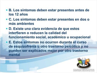  B. Los síntomas deben estar presentes antes de 
los 12 años 
 C. Los síntomas deben estar presentes en dos o 
más ambientes 
 D. Existe una clara evidencia de que estos 
interfieren o reducen la calidad del 
funcionamiento social, académico u ocupacional 
 E. Estos síntomas no ocurren durante el curso 
de esquizofrenia u otro trastorno psicótico y no 
pueden ser explicados mejor por otro trastorno 
mental 
 