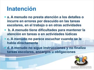 Inatención 
 a. A menudo no presta atención a los detalles o 
incurre en errores por descuido en las tareas 
escolares, en el trabajo o en otras actividades 
 b. A menudo tiene dificultades para mantener la 
atención en tareas o en actividades lúdicas 
 c. A menudo no parece escuchar cuando se le 
habla directamente 
 d. A menudo no sigue instrucciones y no finaliza 
tareas escolares, encargos u obligaciones 
 