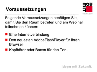 Voraussetzungen
Folgende Vorraussetzungen benötigen Sie,
damit Sie den Raum betreten und am Webinar
teilnehmen können:
 Eine Internetverbindung
 Den neuesten AdobeFlashPlayer für Ihren
  Browser
 Kopfhörer oder Boxen für den Ton



                               Ideen mit Zukunft.
 