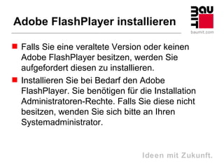 Adobe FlashPlayer installieren

 Falls Sie eine veraltete Version oder keinen
  Adobe FlashPlayer besitzen, werden Sie
  aufgefordert diesen zu installieren.
 Installieren Sie bei Bedarf den Adobe
  FlashPlayer. Sie benötigen für die Installation
  Administratoren-Rechte. Falls Sie diese nicht
  besitzen, wenden Sie sich bitte an Ihren
  Systemadministrator.


                                  Ideen mit Zukunft.
 