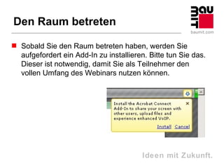 Den Raum betreten

 Sobald Sie den Raum betreten haben, werden Sie
  aufgefordert ein Add-In zu installieren. Bitte tun Sie das.
  Dieser ist notwendig, damit Sie als Teilnehmer den
  vollen Umfang des Webinars nutzen können.




                                         Ideen mit Zukunft.
 