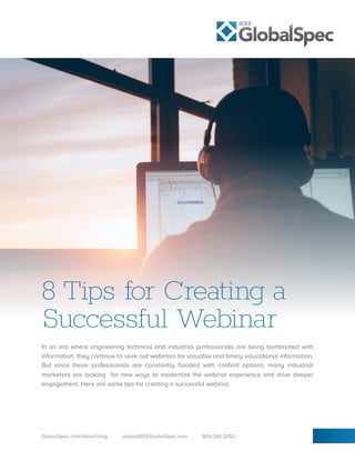 8 Tips for Creating a
Successful Webinar
In an era where engineering technical and industrial professionals are being bombarded with
information, they continue to seek out webinars for valuable and timely educational information.
But since these professionals are constantly flooded with content options, many industrial
marketers are looking for new ways to modernize the webinar experience and drive deeper
engagement. Here are some tips for creating a successful webinar.
GlobalSpec.com/advertising sales@IEEEGlobalSpec.com 800-261-2052
 