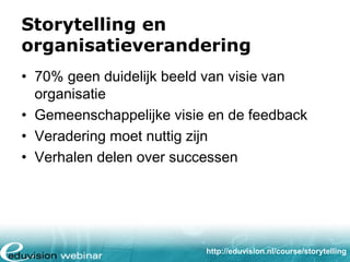 Storytelling en
organisatieverandering
• 70% geen duidelijk beeld van visie van
organisatie
• Gemeenschappelijke visie en de feedback
• Veradering moet nuttig zijn
• Verhalen delen over successen

http://eduvision.nl/course/storytelling

 