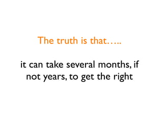The truth is that…..

it can take several months, if
  not years, to get the right
 