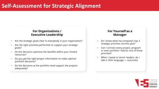 Self-Assessment for Strategic Alignment
• Are the strategic goals clear to everybody in your organization?
• Are the right activities performed to support your strategic
goals?
• Do the decisions optimize the benefits within your limited
resources?
• Do you get the right project information to make optimal
portfolio decisions?
• Do the decisions at the portfolio level support the projects
adequately?
For Organizations /
Executive Leadership
• Do I know what my company’s top 3
strategic priorities are this year?
• Can I connect every project, program
or even portfolio I lead to one of those
priorities?
• When I speak to senior leaders, do I
talk in their language — outcomes,
risks, ROI?
For Yourself as a
Manager
 