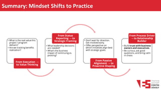 Summary: Mindset Shifts to Practice
• What is the real value this
project / program
delivers?
• Are we tracking benefits
realization?
From Execution →
to Value Thinking
• What leadership decisions
are needed?
• What’s the business
impact of continuing vs.
pivoting?
From Status
Reporting → to
Strategic Framing • Don’t wait for direction.
Get involved early.
• Offer perspective on
which initiatives align best
with strategic goals.
From Passive
Alignment → to
Proactive Shaping
• Build trust with business
owners and executives.
• Be curious, ask good
questions, and bring calm
in chaos
From Process Driver
→ to Relationship
Builder
 