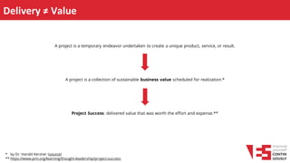 Delivery ≠ Value
A project is a collection of sustainable business value scheduled for realization.*
A project is a temporary endeavor undertaken to create a unique product, service, or result.
Project Success: delivered value that was worth the effort and expense.**
* by Dr. Harold Kerzner (source)
** https://www.pmi.org/learning/thought-leadership/project-success
 