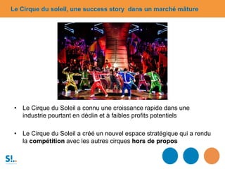 • Le Cirque du Soleil a connu une croissance rapide dans une
industrie pourtant en déclin et à faibles profits potentiels
• Le Cirque du Soleil a créé un nouvel espace stratégique qui a rendu
la compétition avec les autres cirques hors de propos
Le Cirque du soleil, une success story dans un marché mâture
 