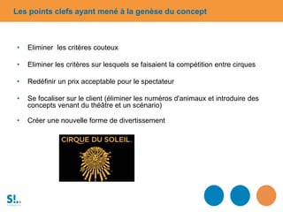 • Eliminer les critères couteux
• Eliminer les critères sur lesquels se faisaient la compétition entre cirques
• Redéfinir un prix acceptable pour le spectateur
• Se focaliser sur le client (éliminer les numéros d'animaux et introduire des
concepts venant du théâtre et un scénario)
• Créer une nouvelle forme de divertissement
Les points clefs ayant mené à la genèse du concept
 