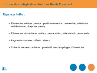 Repenser l’offre :
• Eliminer les critères coûteux : positionnement au centre-ville, esthétique
architecturale, réception, salons.
• Réduire certains critères coûteux : restauration, salle de bain personnelle.
• Augmenter certains critères : silence.
• Créer de nouveaux critères : proximité avec les péages d’autoroutes.
Un cas de stratégie de rupture : les Hôtels Formule 1
 