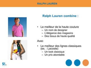 • Le meilleur de la haute couture
– Un nom de designer
– L’élégance des magasins
– Des tissus de haute qualité
Avec
• Le meilleur des lignes classiques
(ex. : Lacoste)
– Un look classique
– Un prix abordable
Ralph Lauren combine :
RALPH LAUREN
 