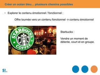 Starbucks :
Vendre un moment de
détente, court et en groupe.
Créer un océan bleu… plusieurs chemins possibles
• Explorer le contenu émotionnel / fonctionnel :
Offre tournée vers un contenu fonctionnel → contenu émotionnel
 