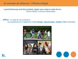 Un exemple de référence : l’iPhone d’Apple
« quand Samsung vend des produits, Apple nous vend un style de vie »
Daniel Ichbiah, le Nouvel Observateur
APPLE : un style de vie numérique :
une expérience d’un téléphone mobile design, ergonomique, simple et fun d’utilisation
 