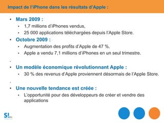 Impact de l’iPhone dans les résultats d’Apple :
• Mars 2009 :
• 1,7 millions d’iPhones vendus,
• 25 000 applications téléchargées depuis l’Apple Store.
• Octobre 2009 :
• Augmentation des profits d’Apple de 47 %.
• Apple a vendu 7,1 millions d’iPhones en un seul trimestre.
.
• Un modèle économique révolutionnant Apple :
• 30 % des revenus d’Apple proviennent désormais de l’Apple Store.
.
• Une nouvelle tendance est créée :
• L’opportunité pour des développeurs de créer et vendre des
applications
 