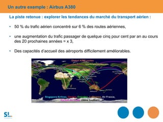 Un autre exemple : Airbus A380
La piste retenue : explorer les tendances du marché du transport aérien :
• 50 % du trafic aérien concentré sur 6 % des routes aériennes,
• une augmentation du trafic passager de quelque cinq pour cent par an au cours
des 20 prochaines années = x 3,
• Des capacités d’accueil des aéroports difficilement améliorables.
 
