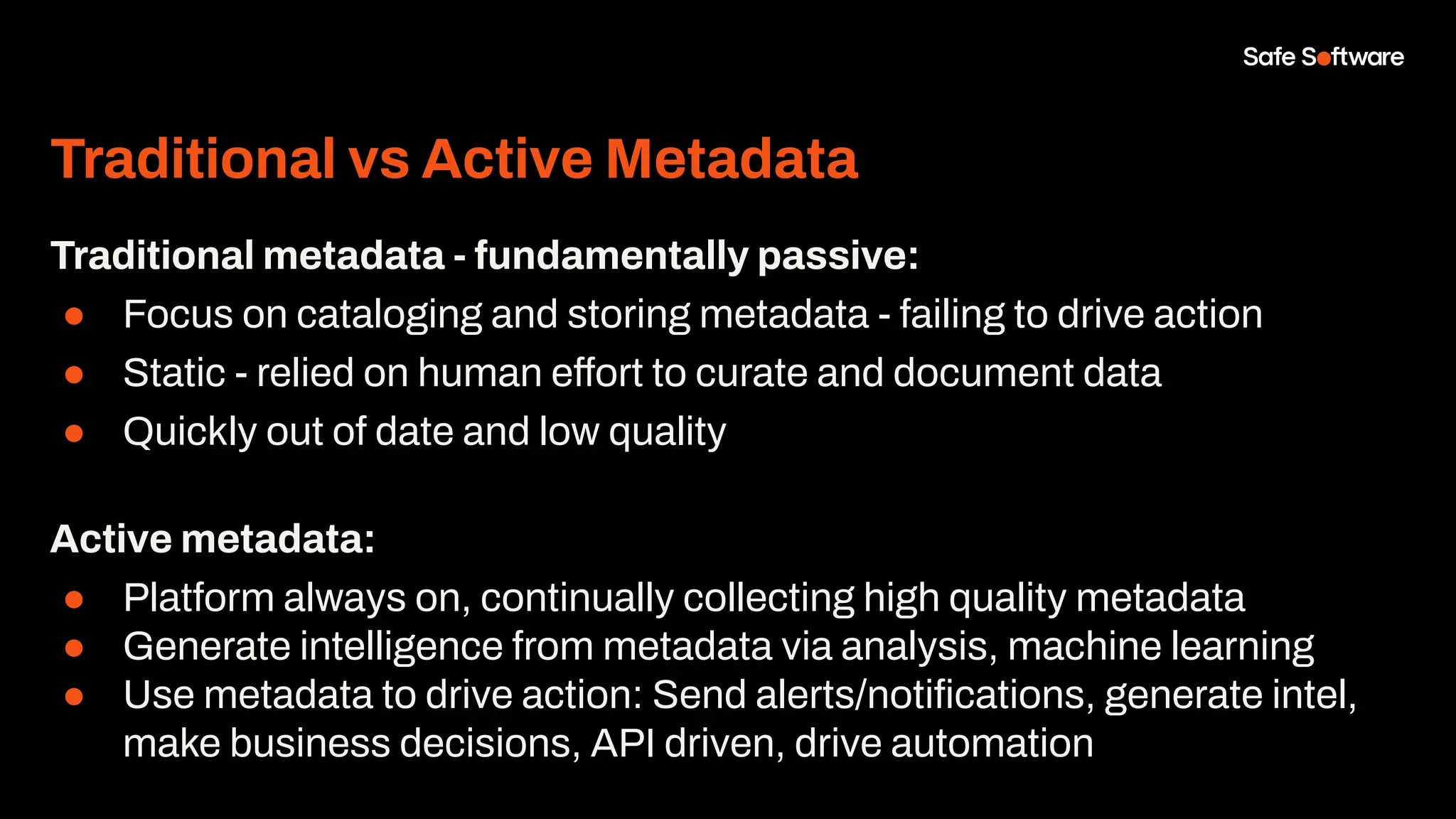 Traditional vs Active Metadata
Traditional metadata - fundamentally passive:
● Focus on cataloging and storing metadata - failing to drive action
● Static - relied on human effort to curate and document data
● Quickly out of date and low quality
Active metadata:
● Platform always on, continually collecting high quality metadata
● Generate intelligence from metadata via analysis, machine learning
● Use metadata to drive action: Send alerts/notiﬁcations, generate intel,
make business decisions, API driven, drive automation
 
