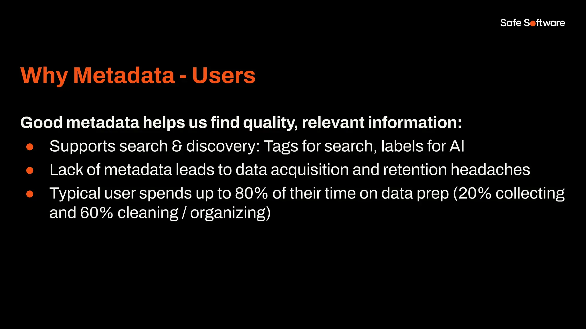 Why Metadata - Users
Good metadata helps us ﬁnd quality, relevant information:
● Supports search & discovery: Tags for search, labels for AI
● Lack of metadata leads to data acquisition and retention headaches
● Typical user spends up to 80% of their time on data prep (20% collecting
and 60% cleaning / organizing)
 