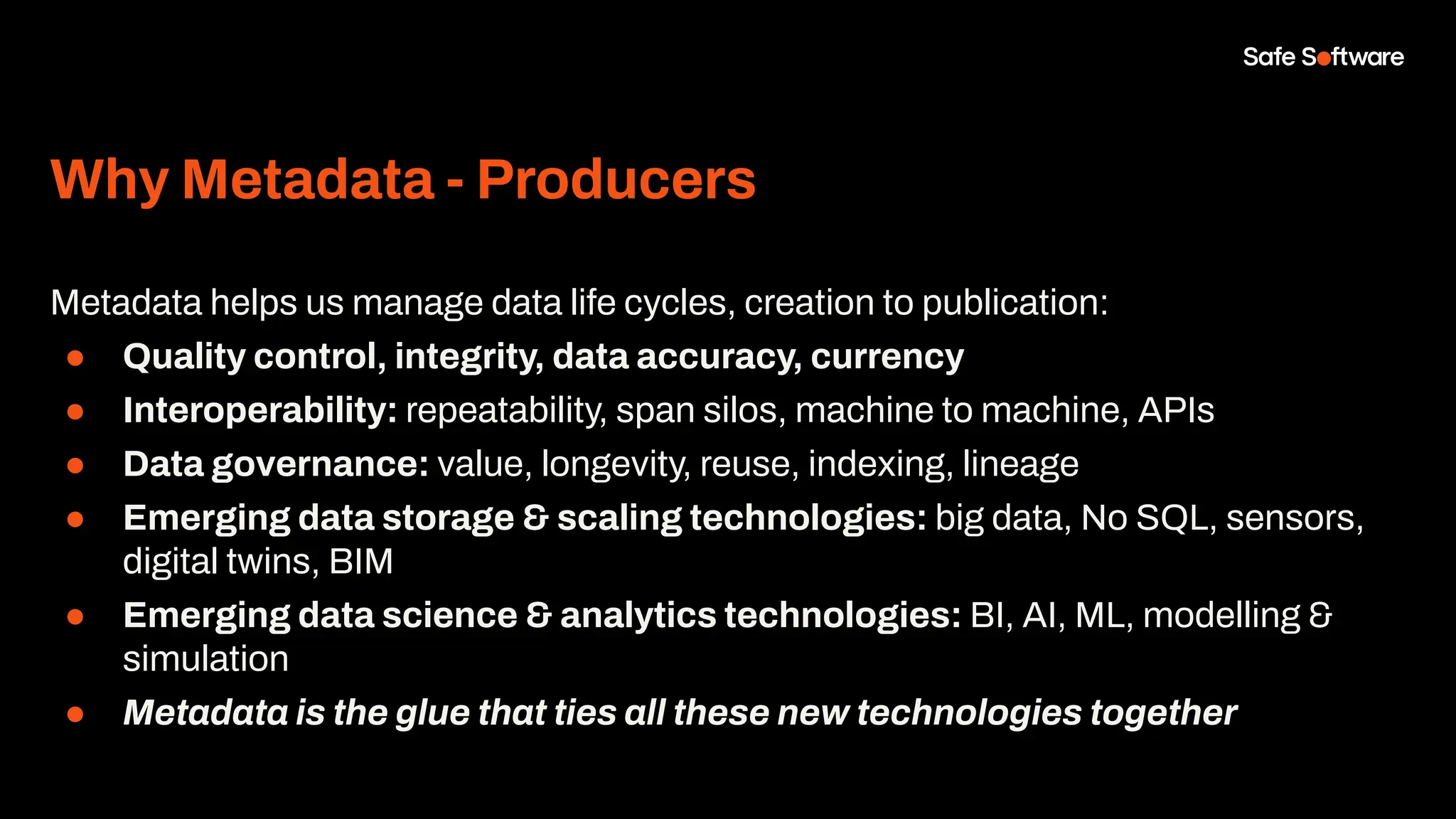Why Metadata - Producers
Metadata helps us manage data life cycles, creation to publication:
● Quality control, integrity, data accuracy, currency
● Interoperability: repeatability, span silos, machine to machine, APIs
● Data governance: value, longevity, reuse, indexing, lineage
● Emerging data storage & scaling technologies: big data, No SQL, sensors,
digital twins, BIM
● Emerging data science & analytics technologies: BI, AI, ML, modelling &
simulation
● Metadata is the glue that ties all these new technologies together
 