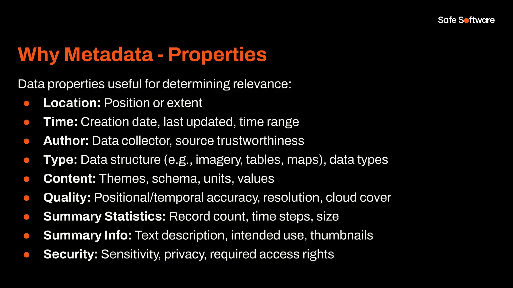 Why Metadata - Properties
Data properties useful for determining relevance:
● Location: Position or extent
● Time: Creation date, last updated, time range
● Author: Data collector, source trustworthiness
● Type: Data structure (e.g., imagery, tables, maps), data types
● Content: Themes, schema, units, values
● Quality: Positional/temporal accuracy, resolution, cloud cover
● Summary Statistics: Record count, time steps, size
● Summary Info: Text description, intended use, thumbnails
● Security: Sensitivity, privacy, required access rights
 