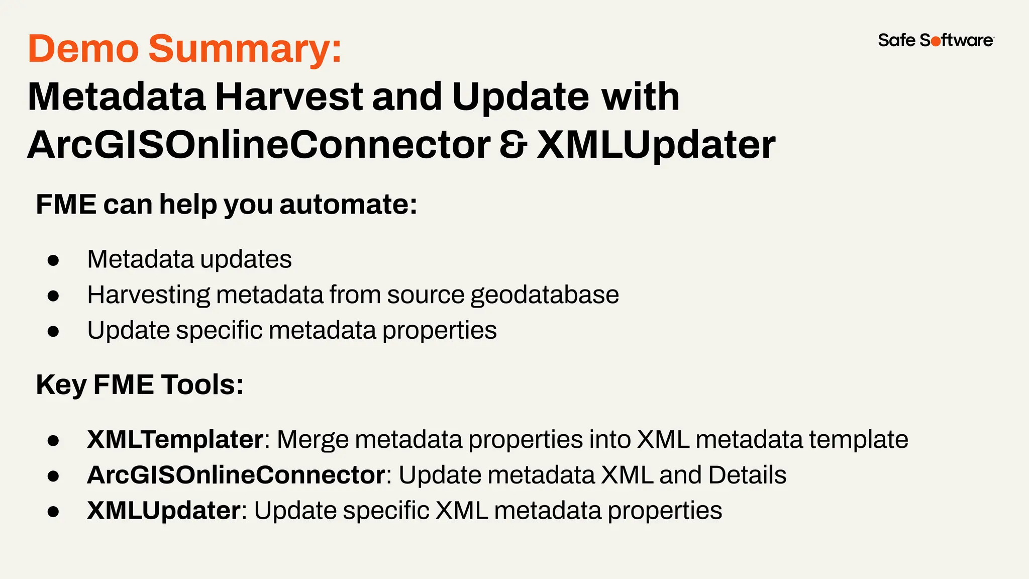 Demo Summary:
Metadata Harvest and Update with
ArcGISOnlineConnector & XMLUpdater
FME can help you automate:
● Metadata updates
● Harvesting metadata from source geodatabase
● Update speciﬁc metadata properties
Key FME Tools:
● XMLTemplater: Merge metadata properties into XML metadata template
● ArcGISOnlineConnector: Update metadata XML and Details
● XMLUpdater: Update speciﬁc XML metadata properties
 