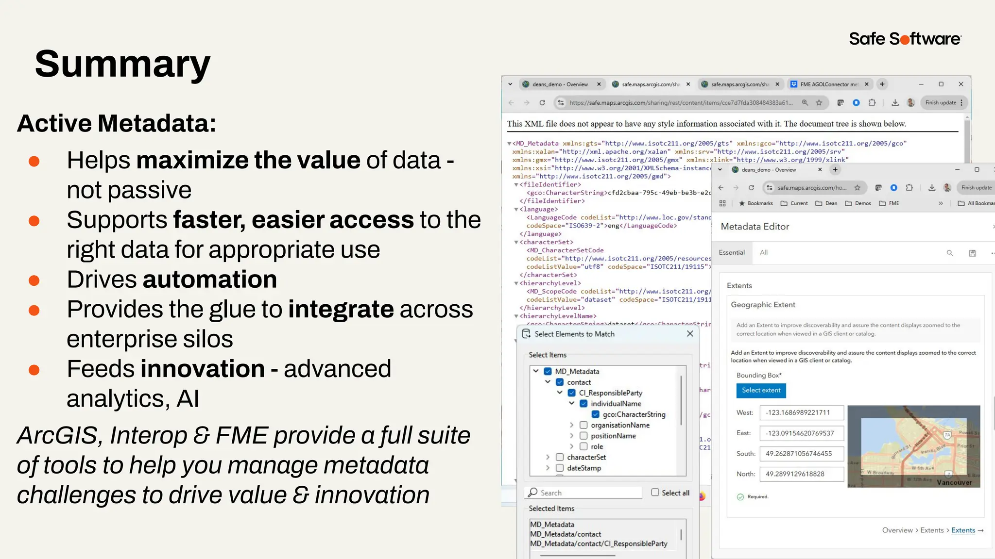 Summary
Active Metadata:
● Helps maximize the value of data -
not passive
● Supports faster, easier access to the
right data for appropriate use
● Drives automation
● Provides the glue to integrate across
enterprise silos
● Feeds innovation - advanced
analytics, AI
ArcGIS, Interop & FME provide a full suite
of tools to help you manage metadata
challenges to drive value & innovation
 