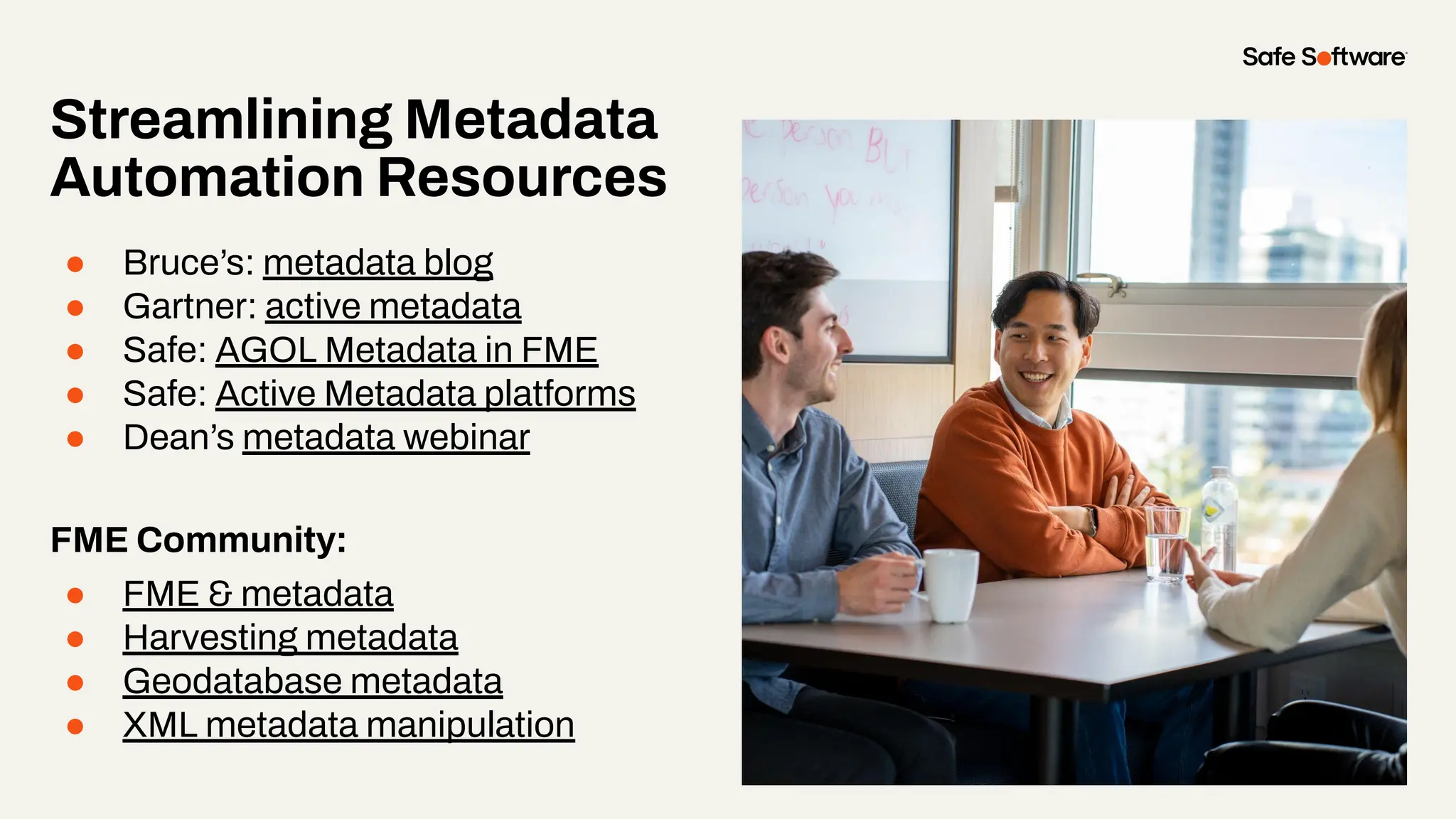 Streamlining Metadata
Automation Resources
● Bruce’s: metadata blog
● Gartner: active metadata
● Safe: AGOL Metadata in FME
● Safe: Active Metadata platforms
● Dean’s metadata webinar
FME Community:
● FME & metadata
● Harvesting metadata
● Geodatabase metadata
● XML metadata manipulation
 