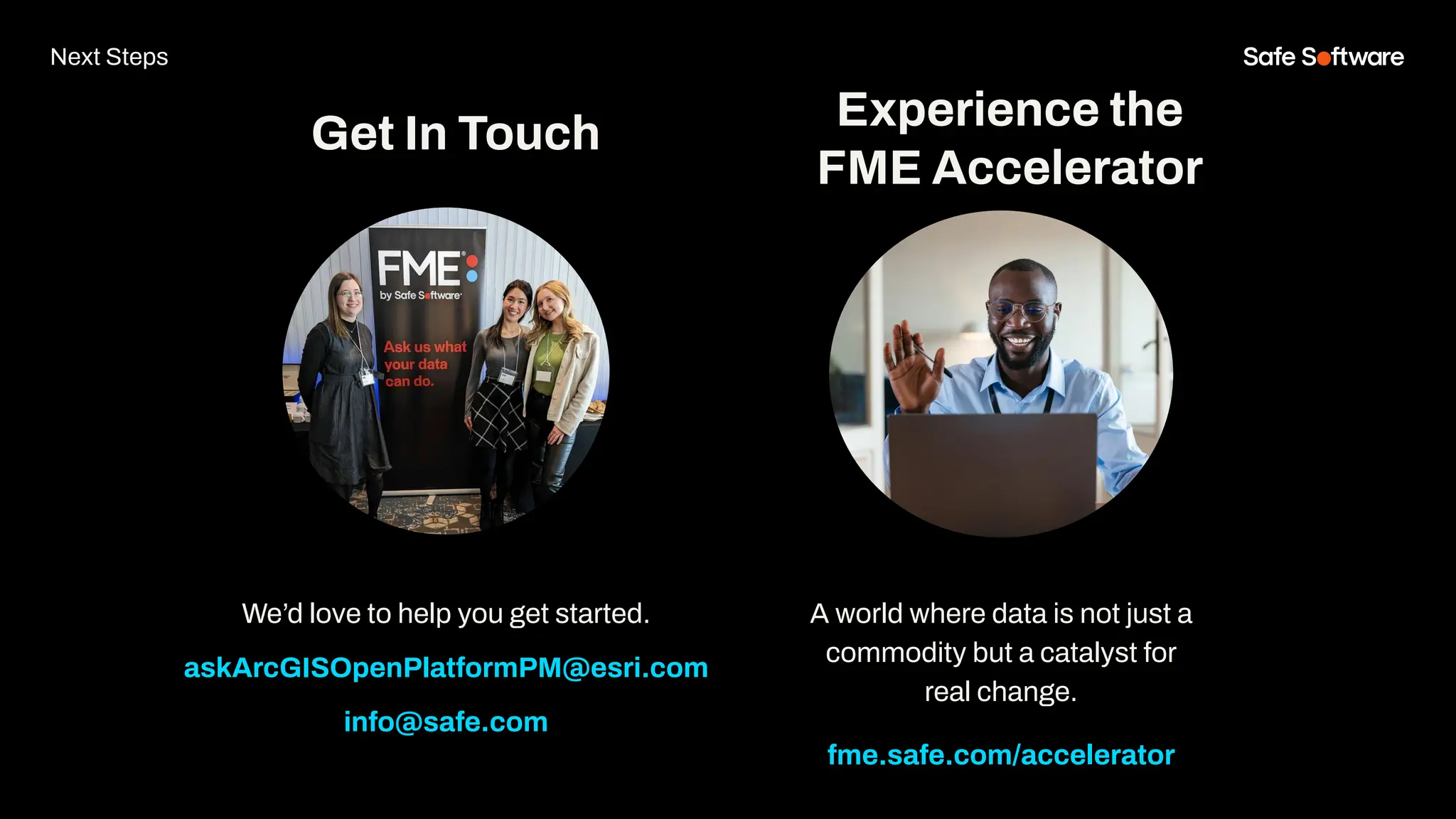 We’d love to help you get started.
askArcGISOpenPlatformPM@esri.com
info@safe.com
Experience the
FME Accelerator
Get In Touch
A world where data is not just a
commodity but a catalyst for
real change.
fme.safe.com/accelerator
Next Steps
 