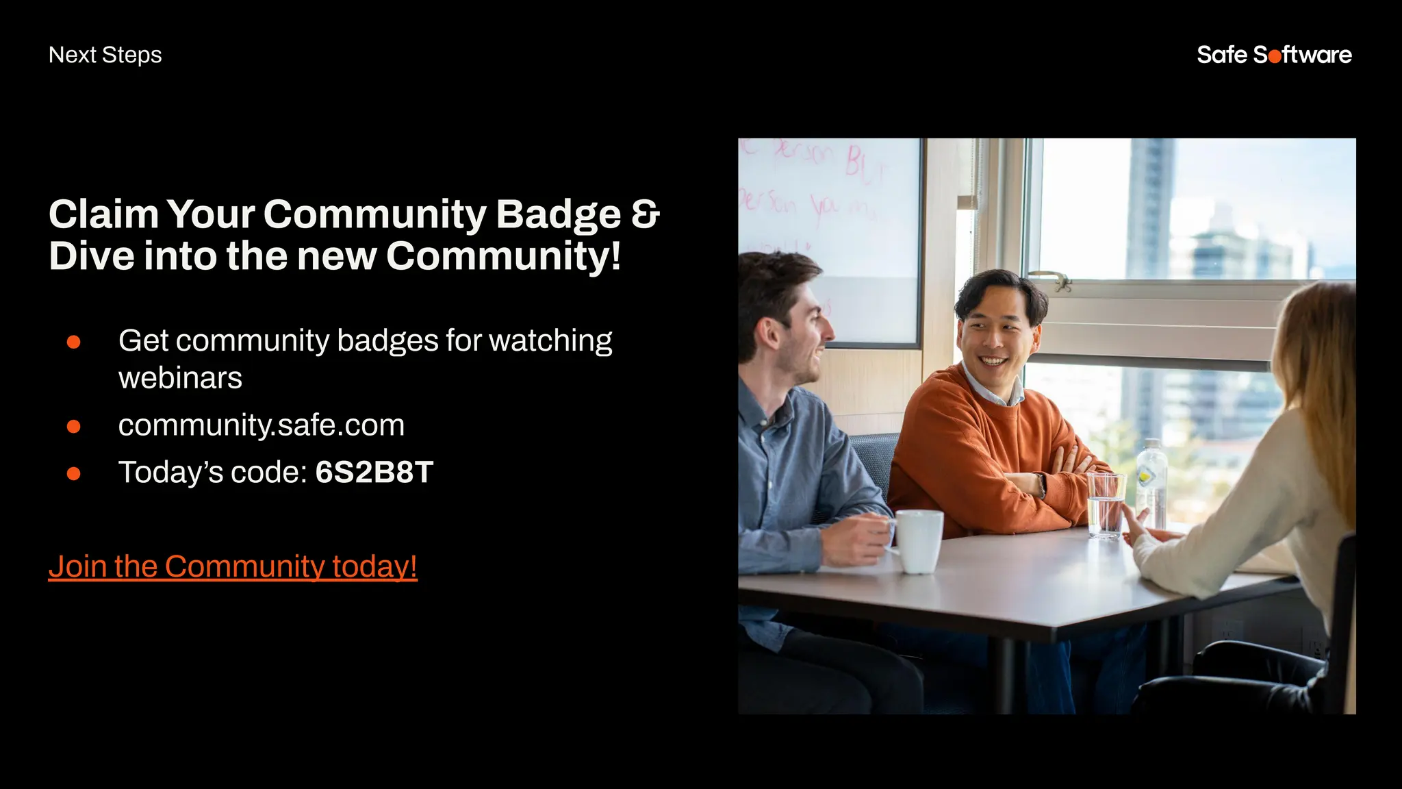ClaimYour Community Badge &
Dive into the new Community!
● Get community badges for watching
webinars
● community.safe.com
● Today’s code: 6S2B8T
Join the Community today!
Next Steps
 
