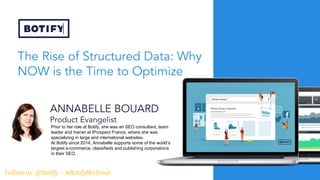 The Rise of Structured Data: Why
NOW is the Time to Optimize
ANNABELLE BOUARD
Product Evangelist
Prior to her role at Botify, she was an SEO consultant, team
leader and trainer at iProspect France, where she was
specializing in large and international websites.
At Botify since 2014, Annabelle supports some of the world’s
largest e-commerce, classifieds and publishing corporations
in their SEO.
Follow us: @Botify - #BotifyWebinar
 