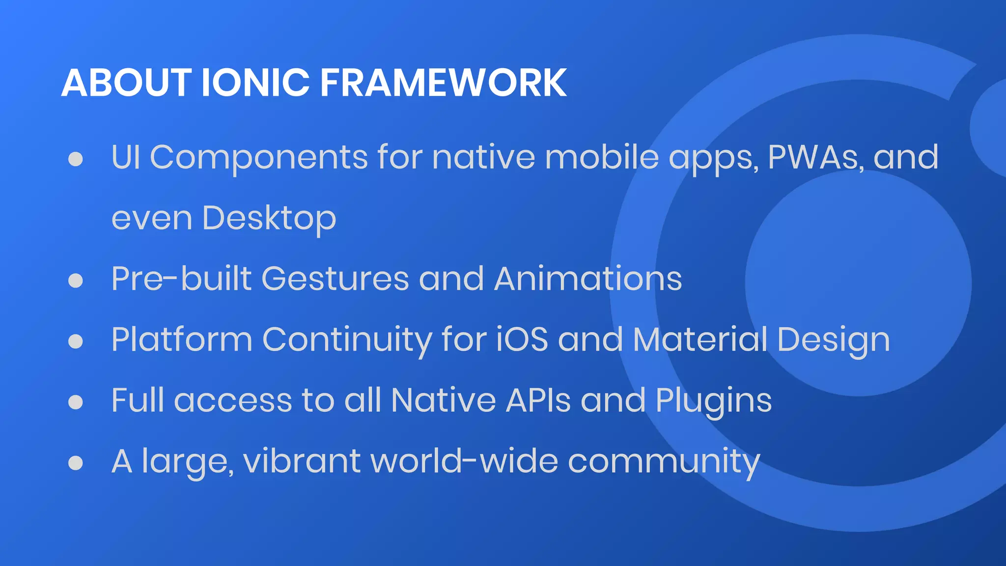 ABOUT IONIC FRAMEWORK
● UI Components for native mobile apps, PWAs, and
even Desktop
● Pre-built Gestures and Animations
● Platform Continuity for iOS and Material Design
● Full access to all Native APIs and Plugins
● A large, vibrant world-wide community
 
