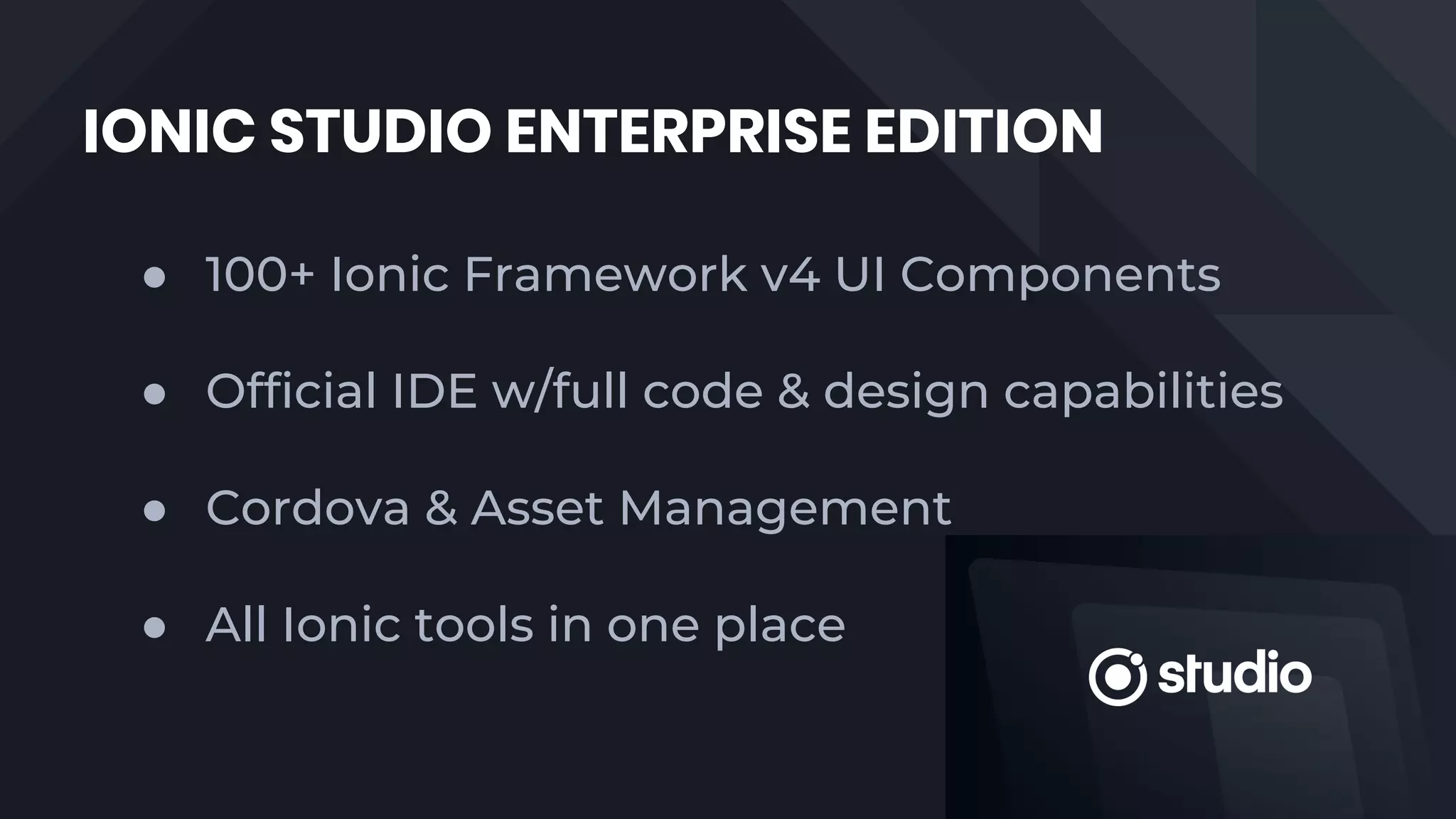 IONIC STUDIO ENTERPRISE EDITION
● 100+ Ionic Framework v4 UI Components
● Official IDE w/full code & design capabilities
● Cordova & Asset Management
● All Ionic tools in one place
 