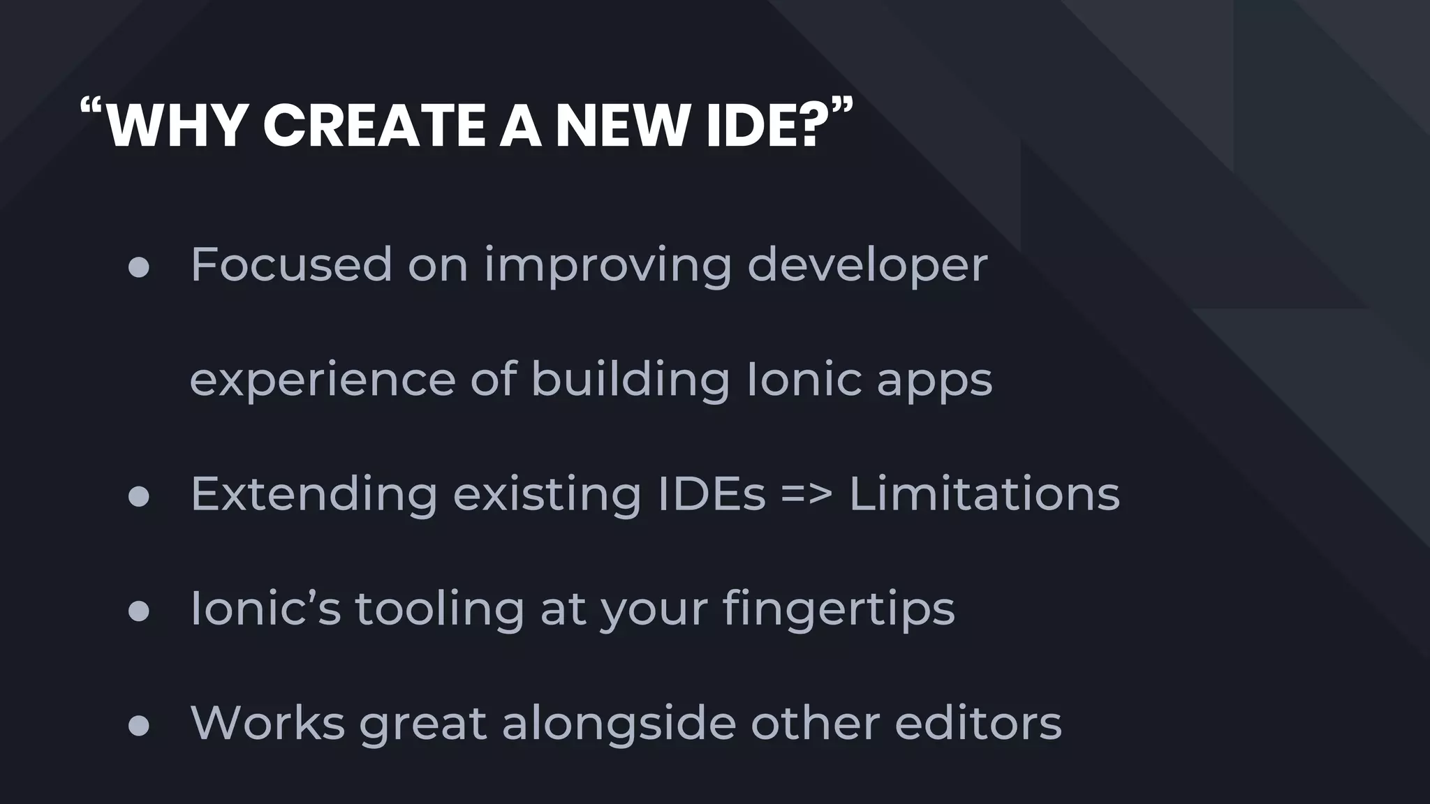 “WHY CREATE A NEW IDE?”
● Focused on improving developer
experience of building Ionic apps
● Extending existing IDEs => Limitations
● Ionic’s tooling at your fingertips
● Works great alongside other editors
 