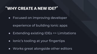 “WHY CREATE A NEW IDE?”
● Focused on improving developer
experience of building Ionic apps
● Extending existing IDEs => Limitations
● Ionic’s tooling at your fingertips
● Works great alongside other editors
 