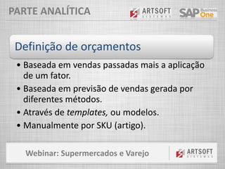 Webinar: Supermercados e Varejo
PARTE ANALÍTICA
Definição de orçamentos
• Baseada em vendas passadas mais a aplicação
de um fator.
• Baseada em previsão de vendas gerada por
diferentes métodos.
• Através de templates, ou modelos.
• Manualmente por SKU (artigo).
 
