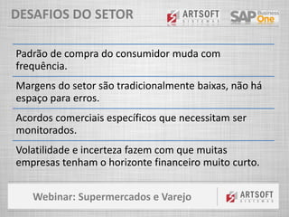 Webinar: Supermercados e Varejo
DESAFIOS DO SETOR
Padrão de compra do consumidor muda com
frequência.
Margens do setor são tradicionalmente baixas, não há
espaço para erros.
Acordos comerciais específicos que necessitam ser
monitorados.
Volatilidade e incerteza fazem com que muitas
empresas tenham o horizonte financeiro muito curto.
 