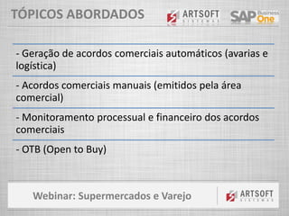Webinar: Supermercados e Varejo
TÓPICOS ABORDADOS
- Geração de acordos comerciais automáticos (avarias e
logística)
- Acordos comerciais manuais (emitidos pela área
comercial)
- Monitoramento processual e financeiro dos acordos
comerciais
- OTB (Open to Buy)
 