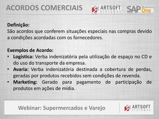 Webinar: Supermercados e Varejo
ACORDOS COMERCIAIS
Definição:
São acordos que conferem situações especiais nas compras devido
a condições acordadas com os fornecedores.
Exemplos de Acordo:
• Logística: Verba indenizatória pela utilização de espaço no CD e
do uso do transporte da empresa.
• Avaria: Verba indenizatória destinada a cobertura de perdas,
geradas por produtos recebidos sem condições de revenda.
• Marketing: Gerado para pagamento de participação de
produtos em ações de mídia.
 