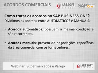 Webinar: Supermercados e Varejo
ACORDOS COMERCIAIS
Como tratar os acordos no SAP BUSINESS ONE?
Dividimos os acordos entre AUTOMÁTICOS e MANUAIS.
• Acordos automáticos: possuem a mesma condição e
são recorrentes.
• Acordos manuais: provêm de negociações específicas
da área comercial com os fornecedores.
 