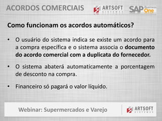 Webinar: Supermercados e Varejo
ACORDOS COMERCIAIS
Como funcionam os acordos automáticos?
• O usuário do sistema indica se existe um acordo para
a compra específica e o sistema associa o documento
do acordo comercial com a duplicata do fornecedor.
• O sistema abaterá automaticamente a porcentagem
de desconto na compra.
• Financeiro só pagará o valor líquido.
 