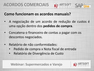 Webinar: Supermercados e Varejo
ACORDOS COMERCIAIS
Como funcionam os acordos manuais?
• A negociação de um acordo de redução de custos é
uma opção dentro dos pedidos de compra.
• Concatena o financeiro de contas a pagar com os
descontos negociados.
• Relatório de não conformidades:
• Pedido de compra x Nota fiscal de entrada
• Relatório de Divergência de Custo
 